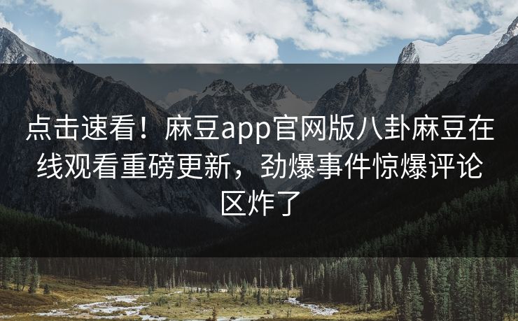 点击速看！麻豆app官网版八卦麻豆在线观看重磅更新，劲爆事件惊爆评论区炸了