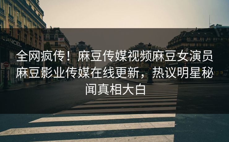 全网疯传！麻豆传媒视频麻豆女演员麻豆影业传媒在线更新，热议明星秘闻真相大白