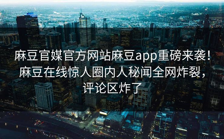 麻豆官媒官方网站麻豆app重磅来袭！麻豆在线惊人圈内人秘闻全网炸裂，评论区炸了