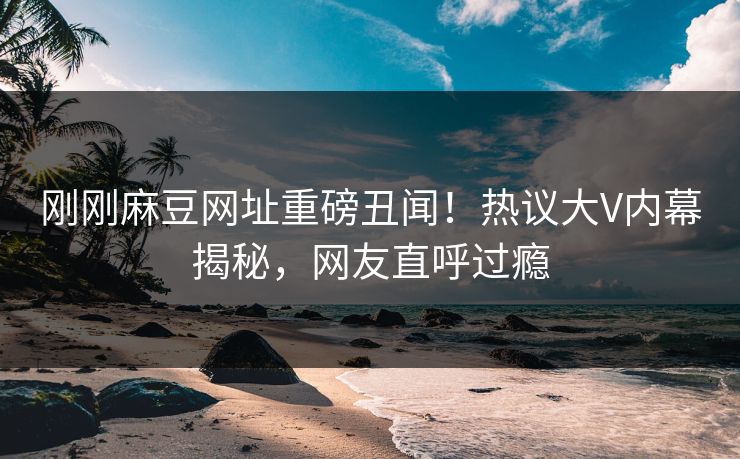刚刚麻豆网址重磅丑闻！热议大V内幕揭秘，网友直呼过瘾