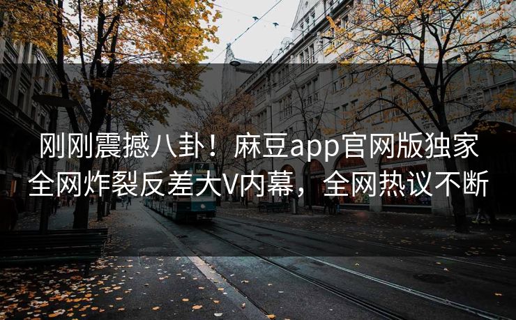 刚刚震撼八卦！麻豆app官网版独家全网炸裂反差大V内幕，全网热议不断
