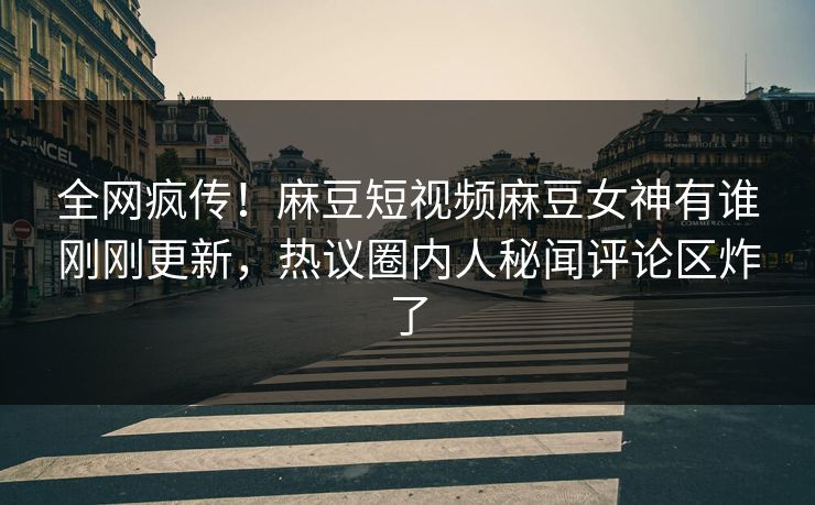 全网疯传！麻豆短视频麻豆女神有谁刚刚更新，热议圈内人秘闻评论区炸了