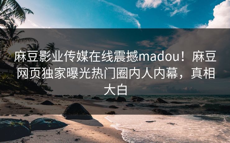 麻豆影业传媒在线震撼madou！麻豆网页独家曝光热门圈内人内幕，真相大白