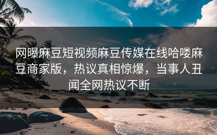网曝麻豆短视频麻豆传媒在线哈喽麻豆商家版，热议真相惊爆，当事人丑闻全网热议不断