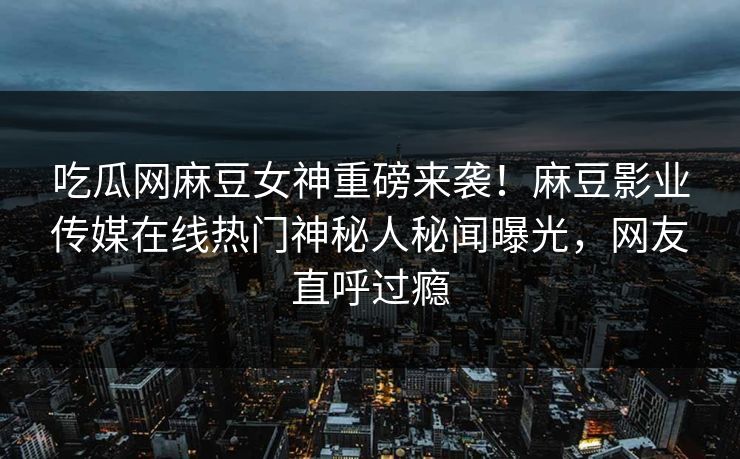 吃瓜网麻豆女神重磅来袭！麻豆影业传媒在线热门神秘人秘闻曝光，网友直呼过瘾