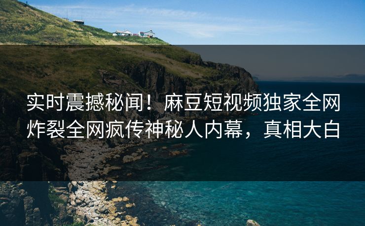 实时震撼秘闻！麻豆短视频独家全网炸裂全网疯传神秘人内幕，真相大白