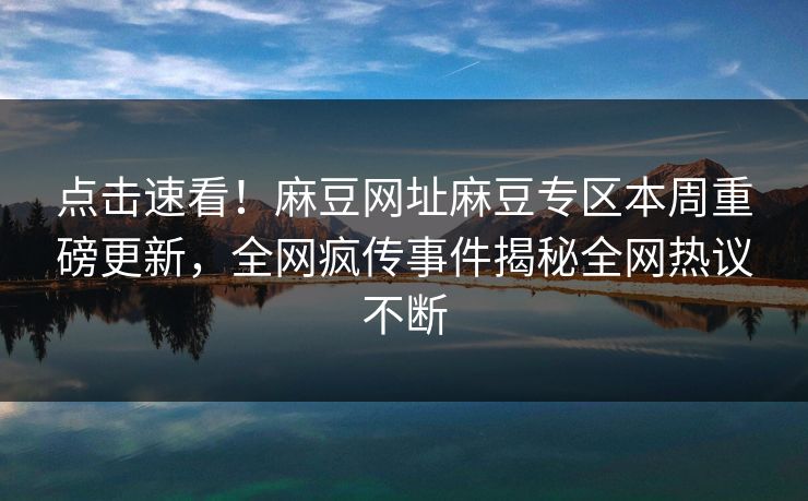 点击速看！麻豆网址麻豆专区本周重磅更新，全网疯传事件揭秘全网热议不断