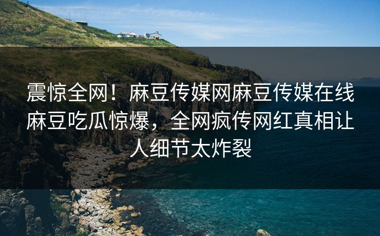 震惊全网！麻豆传媒网麻豆传媒在线麻豆吃瓜惊爆，全网疯传网红真相让人细节太炸裂