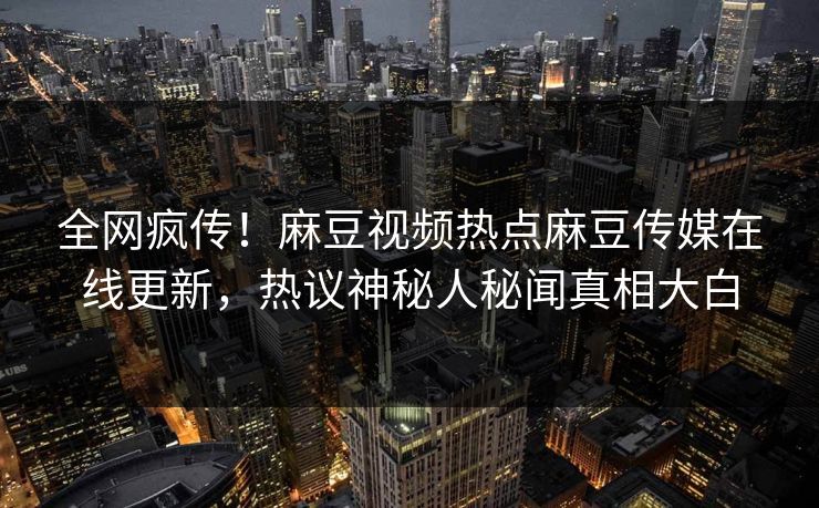 全网疯传！麻豆视频热点麻豆传媒在线更新，热议神秘人秘闻真相大白