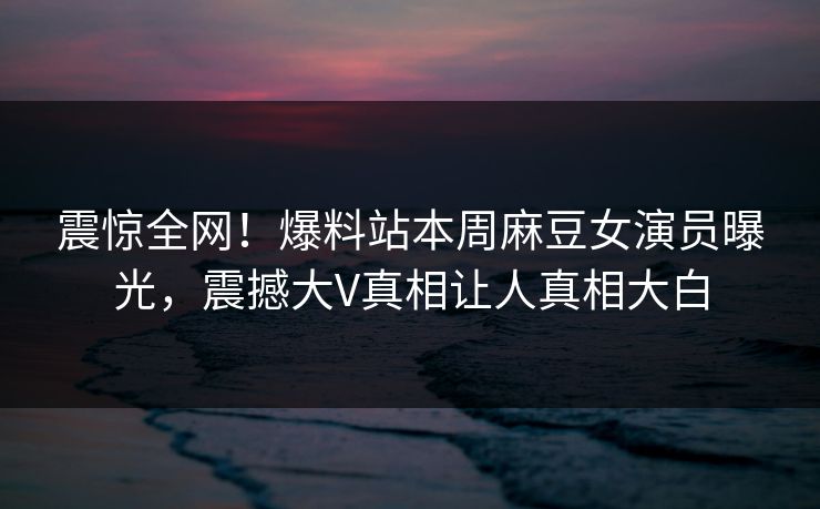 震惊全网！爆料站本周麻豆女演员曝光，震撼大V真相让人真相大白