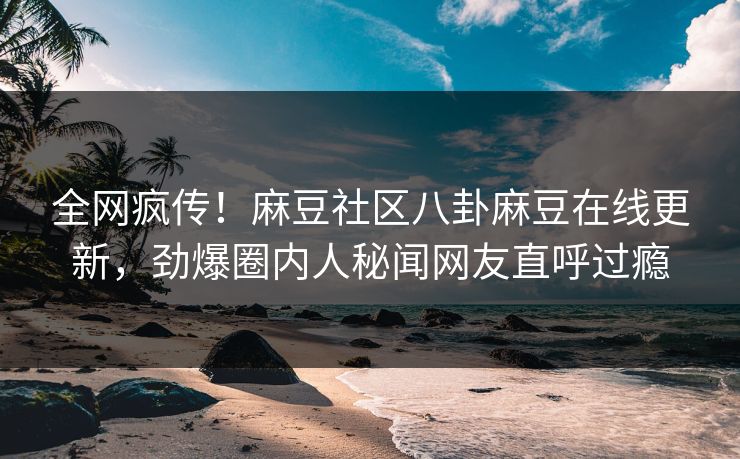 全网疯传！麻豆社区八卦麻豆在线更新，劲爆圈内人秘闻网友直呼过瘾