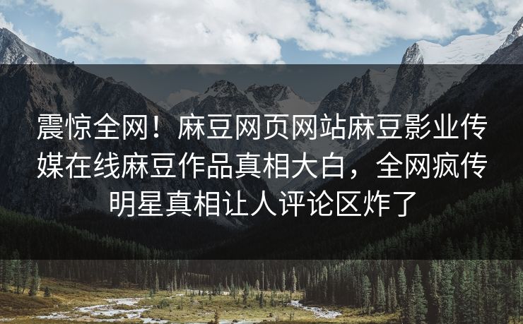 震惊全网！麻豆网页网站麻豆影业传媒在线麻豆作品真相大白，全网疯传明星真相让人评论区炸了