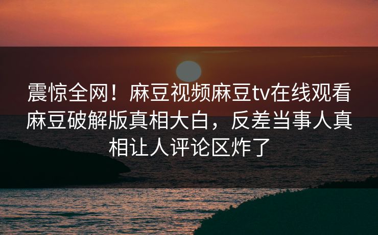 震惊全网！麻豆视频麻豆tv在线观看麻豆破解版真相大白，反差当事人真相让人评论区炸了