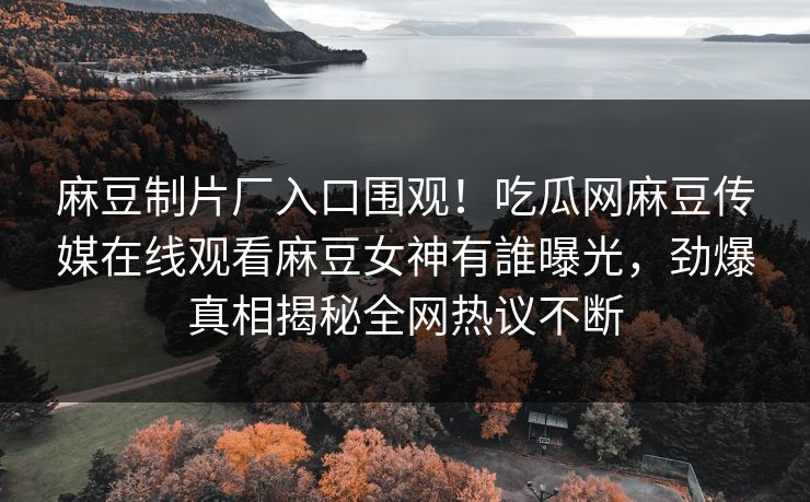麻豆制片厂入口围观！吃瓜网麻豆传媒在线观看麻豆女神有誰曝光，劲爆真相揭秘全网热议不断
