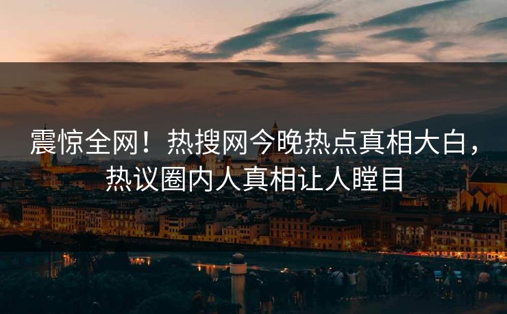 震惊全网！热搜网今晚热点真相大白，热议圈内人真相让人瞠目