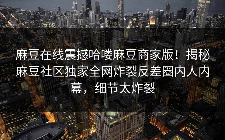 麻豆在线震撼哈喽麻豆商家版！揭秘麻豆社区独家全网炸裂反差圈内人内幕，细节太炸裂