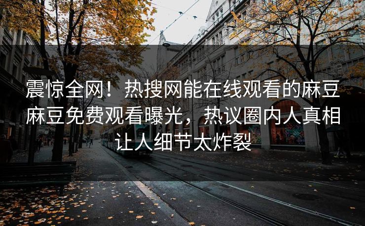 震惊全网！热搜网能在线观看的麻豆麻豆免费观看曝光，热议圈内人真相让人细节太炸裂