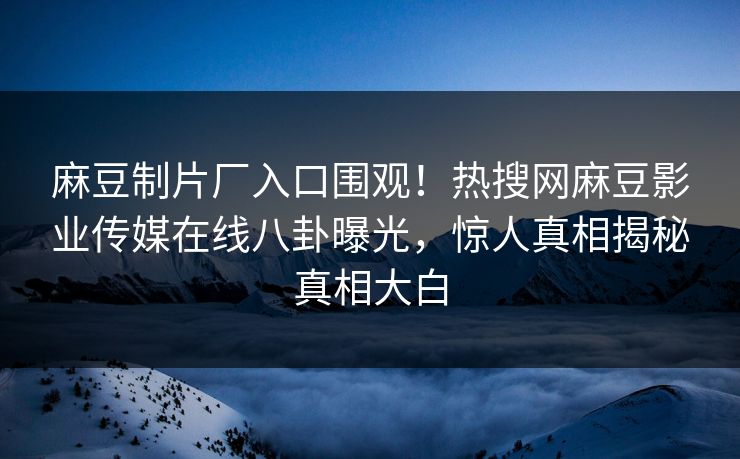 麻豆制片厂入口围观！热搜网麻豆影业传媒在线八卦曝光，惊人真相揭秘真相大白