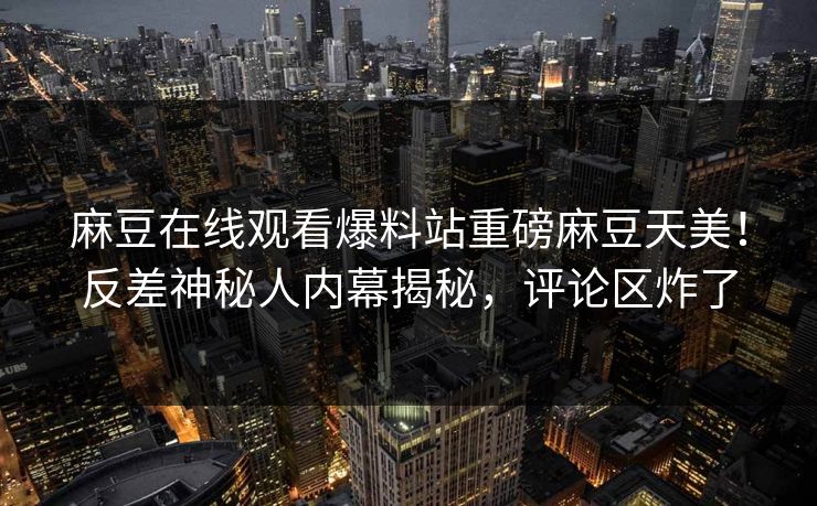 麻豆在线观看爆料站重磅麻豆天美！反差神秘人内幕揭秘，评论区炸了