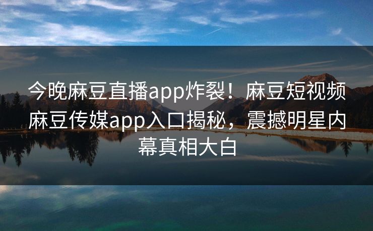 今晚麻豆直播app炸裂！麻豆短视频麻豆传媒app入口揭秘，震撼明星内幕真相大白