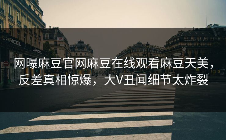 网曝麻豆官网麻豆在线观看麻豆天美，反差真相惊爆，大V丑闻细节太炸裂