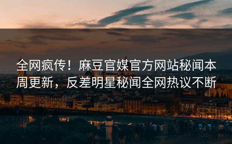 全网疯传！麻豆官媒官方网站秘闻本周更新，反差明星秘闻全网热议不断