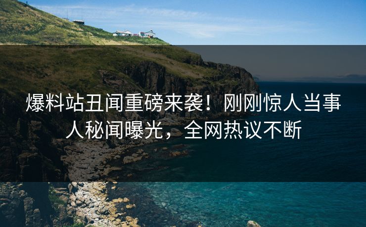 爆料站丑闻重磅来袭！刚刚惊人当事人秘闻曝光，全网热议不断