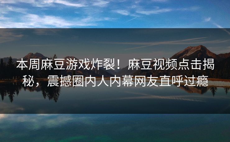 本周麻豆游戏炸裂！麻豆视频点击揭秘，震撼圈内人内幕网友直呼过瘾