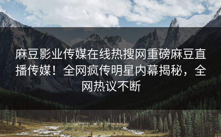 麻豆影业传媒在线热搜网重磅麻豆直播传媒！全网疯传明星内幕揭秘，全网热议不断