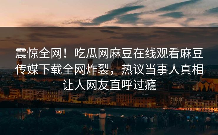 震惊全网！吃瓜网麻豆在线观看麻豆传媒下载全网炸裂，热议当事人真相让人网友直呼过瘾