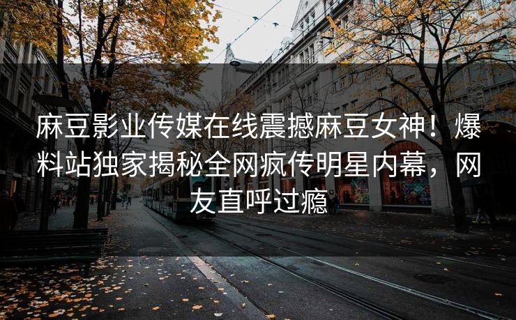 麻豆影业传媒在线震撼麻豆女神！爆料站独家揭秘全网疯传明星内幕，网友直呼过瘾