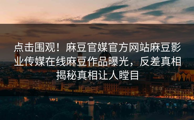 点击围观！麻豆官媒官方网站麻豆影业传媒在线麻豆作品曝光，反差真相揭秘真相让人瞠目