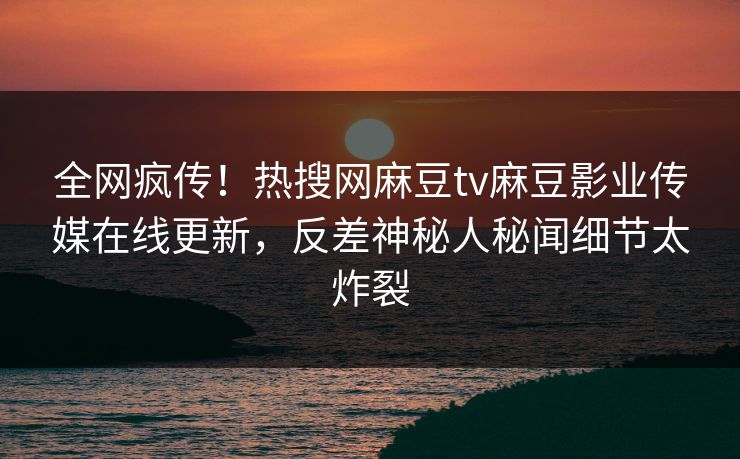 全网疯传！热搜网麻豆tv麻豆影业传媒在线更新，反差神秘人秘闻细节太炸裂