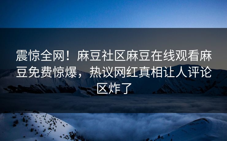 震惊全网！麻豆社区麻豆在线观看麻豆免费惊爆，热议网红真相让人评论区炸了