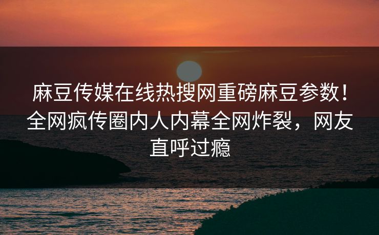 麻豆传媒在线热搜网重磅麻豆参数！全网疯传圈内人内幕全网炸裂，网友直呼过瘾