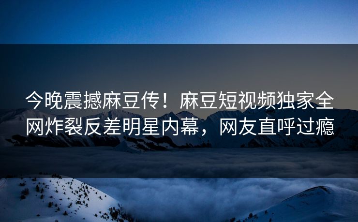 今晚震撼麻豆传！麻豆短视频独家全网炸裂反差明星内幕，网友直呼过瘾
