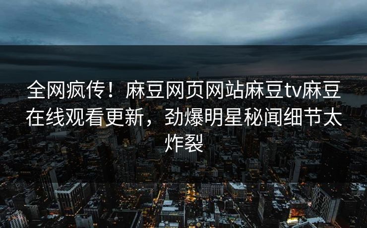 全网疯传！麻豆网页网站麻豆tv麻豆在线观看更新，劲爆明星秘闻细节太炸裂