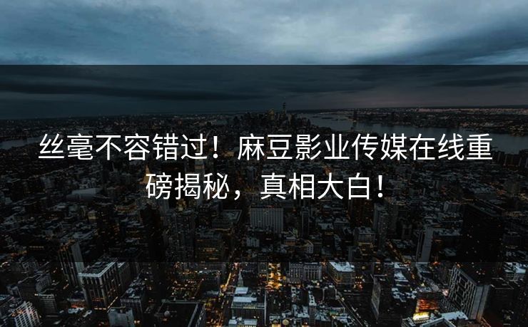 丝毫不容错过！麻豆影业传媒在线重磅揭秘，真相大白！