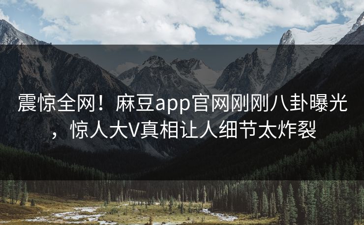 震惊全网！麻豆app官网刚刚八卦曝光，惊人大V真相让人细节太炸裂