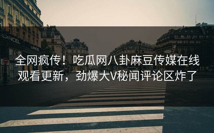 全网疯传！吃瓜网八卦麻豆传媒在线观看更新，劲爆大V秘闻评论区炸了