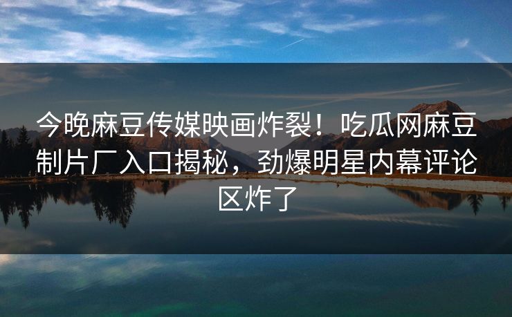 今晚麻豆传媒映画炸裂！吃瓜网麻豆制片厂入口揭秘，劲爆明星内幕评论区炸了