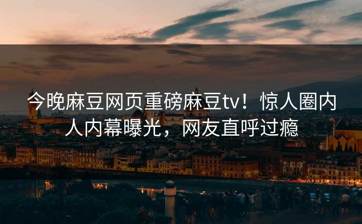 今晚麻豆网页重磅麻豆tv！惊人圈内人内幕曝光，网友直呼过瘾