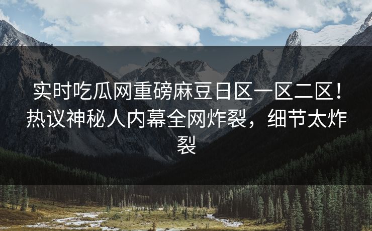 实时吃瓜网重磅麻豆日区一区二区！热议神秘人内幕全网炸裂，细节太炸裂