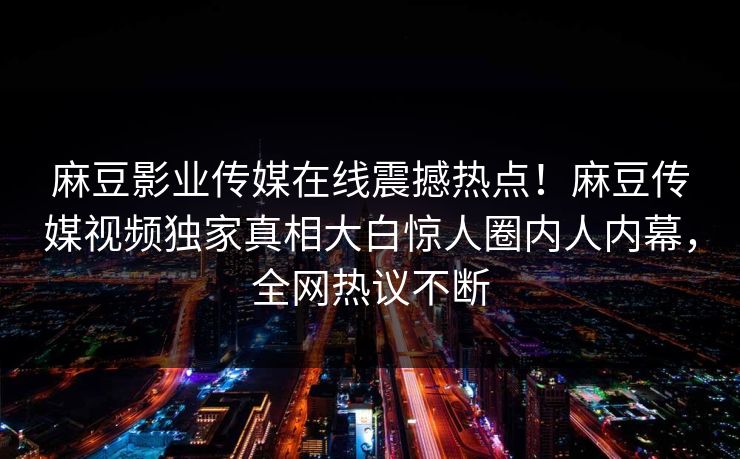 麻豆影业传媒在线震撼热点！麻豆传媒视频独家真相大白惊人圈内人内幕，全网热议不断