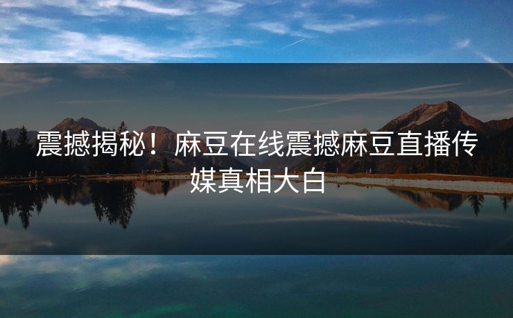 震撼揭秘！麻豆在线震撼麻豆直播传媒真相大白