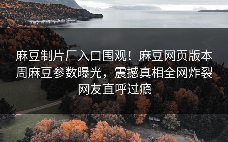 麻豆制片厂入口围观！麻豆网页版本周麻豆参数曝光，震撼真相全网炸裂网友直呼过瘾