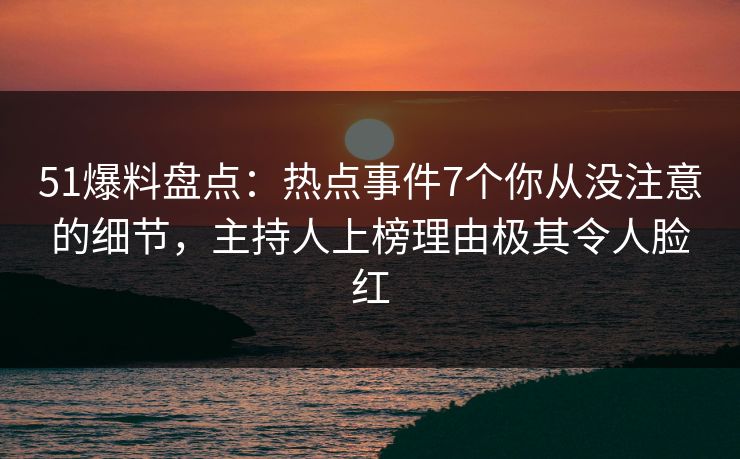 51爆料盘点：热点事件7个你从没注意的细节，主持人上榜理由极其令人脸红