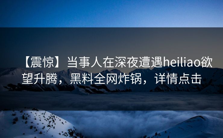 【震惊】当事人在深夜遭遇heiliao欲望升腾，黑料全网炸锅，详情点击