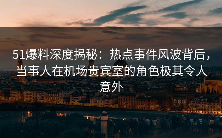 51爆料深度揭秘：热点事件风波背后，当事人在机场贵宾室的角色极其令人意外