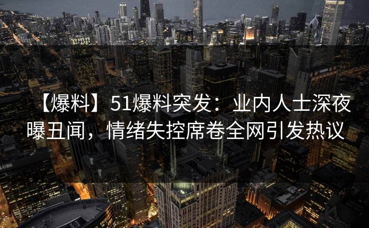 【爆料】51爆料突发：业内人士深夜曝丑闻，情绪失控席卷全网引发热议